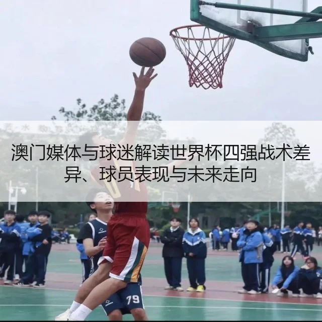 澳门媒体与球迷解读世界杯四强战术差异、球员表现与未来走向