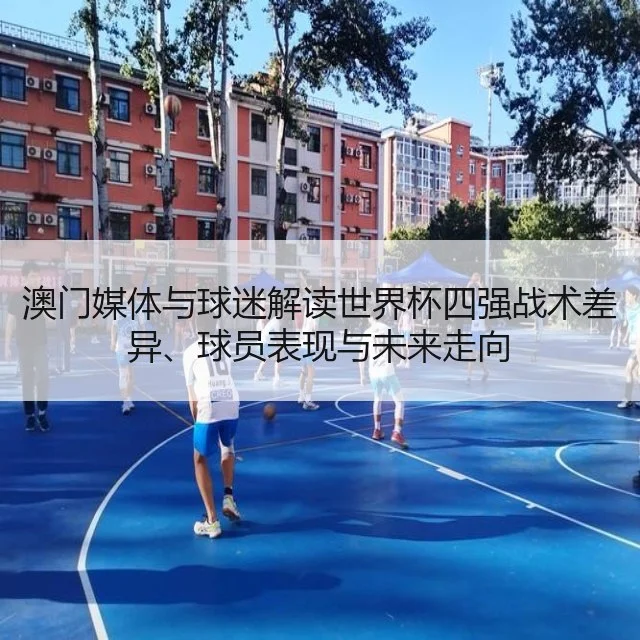 澳门媒体与球迷解读世界杯四强战术差异、球员表现与未来走向（WorldCupChina）